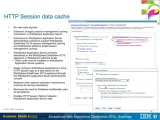 HTTP Session data cache
      ●
           No new code required
      ●
           Extension of legacy session management caching
           mechanism in WebSphere Application Server
      ●
           Extensions to WebSphere Application Server
           administrative console to support WebSphere
           DataPower XC10 session management caching
           and WebSphere eXtreme Scale session
           management caching
      ●
           WebSphere Application Server connects
           seamlessly to the WebSphere DataPower XC10
           appliance or WebSphere eXtreme Scale
          – Client code must be installed on WebSphere
            Application Server systems
      ●
           Easily configure WebSphere applications to store
           HTTP session data to a data cache on the
           WebSphere DataPower XC10 appliance through
           the WebSphere Application Sever administrative
           console
      ●
           Replaces other session replication mechanisms
           (memory-to-memory replication)
      ●
           Removes the need for Database traditionally used
           for persistence
      ●
           Enables HTTP session failover between
           WebSphere Application Server cells



© 2012 IBM Corporation
                                                                                                           38

 38                      DataPower XC10 Overview
                                                   Exceptional Web Experience Conference 2012 - Americas
 