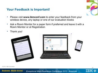 Your Feedback is Important!

        
              Please visit www.ibmconf.com to enter your feedback from your
              wireless device, any laptop or one of our evaluation kiosks
        
              Ask a Room Monitor for a paper form if preferred and leave it with a
              Room Monitor or at Registration
        
              Thank you!




© 2012 IBM Corporation
                                                                                     42


                            Exceptional Web Experience Conference 2012 - Americas
 