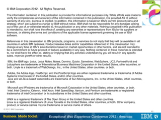 © IBM Corporation 2012. All Rights Reserved.

   The information contained in this publication is provided for informational purposes only. While efforts were made to
   verify the completeness and accuracy of the information contained in this publication, it is provided AS IS without
   warranty of any kind, express or implied. In addition, this information is based on IBM’s current product plans and
   strategy, which are subject to change by IBM without notice. IBM shall not be responsible for any damages arising
   out of the use of, or otherwise related to, this publication or any other materials. Nothing contained in this publication
   is intended to, nor shall have the effect of, creating any warranties or representations from IBM or its suppliers or
   licensors, or altering the terms and conditions of the applicable license agreement governing the use of IBM
   software.

   References in this presentation to IBM products, programs, or services do not imply that they will be available in all
   countries in which IBM operates. Product release dates and/or capabilities referenced in this presentation may
   change at any time at IBM’s sole discretion based on market opportunities or other factors, and are not intended to
   be a commitment to future product or feature availability in any way. Nothing contained in these materials is intended
   to, nor shall have the effect of, stating or implying that any activities undertaken by you will result in any specific
   sales, revenue growth or other results.

   IBM, the IBM logo, Lotus, Lotus Notes, Notes, Domino, Quickr, Sametime, WebSphere, UC2, PartnerWorld and
   Lotusphere are trademarks of International Business Machines Corporation in the United States, other countries, or
   both. Unyte is a trademark of WebDialogs, Inc., in the United States, other countries, or both.

   Adobe, the Adobe logo, PostScript, and the PostScript logo are either registered trademarks or trademarks of Adobe
   Systems Incorporated in the United States, and/or other countries.
   Java and all Java-based trademarks are trademarks of Sun Microsystems, Inc. in the United States, other countries,
   or both.

    Microsoft and Windows are trademarks of Microsoft Corporation in the United States, other countries, or both.
    Intel, Intel Centrino, Celeron, Intel Xeon, Intel SpeedStep, Itanium, and Pentium are trademarks or registered
   trademarks of Intel Corporation or its subsidiaries in the United States and other countries.

   UNIX is a registered trademark of The Open Group in the United States and other countries.
   Linux is a registered trademark of Linus Torvalds in the United States, other countries, or both. Other company,
   product, or service names may be trademarks or service marks of others.
© 2012 IBM Corporation
   .                                                                                                                            43


                                         Exceptional Web Experience Conference 2012 - Americas
 