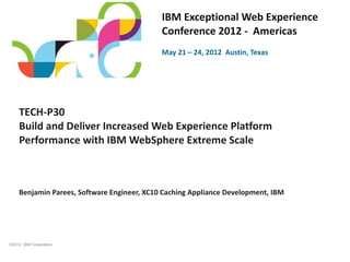 IBM Exceptional Web Experience
                                            Conference 2012 - Americas
                                            May 21 – 24, 2012 Austin, Texas




    TECH-P30
    Build and Deliver Increased Web Experience Platform
    Performance with IBM WebSphere Extreme Scale



    Benjamin Parees, Software Engineer, XC10 Caching Appliance Development, IBM




©2012 IBM Corporation
 