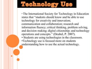 The International Society for Technology in Education states that “students should know and be able to use technology for creativity and innovation; communication and collaboration; research and information fluency; critical thinking, problem solving, and decision making; digital citizenship; and technology operations and concepts.”  (Deubel, P. 2007). Students are using technologies in the classroom. Technology use is focused more on students understanding how to use the actual technology. 