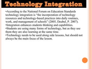 According to the National Forum on Education Standards technology integration is “the incorporation of technology resources and technology-based practices into daily routines, work, and management of schools” (2005, Deubel, P. 2007).  Integration enhances students thinking and capabilities.  Students are using many forms of technology, but as they use them they are also learning at the same time.  Technology needs to be used along side lessons, but should not always be the main focus of the lesson.  