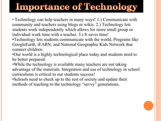 Technology can help teachers in many ways! 1.) Communicate with community and teachers using blogs or wikis. 2.) Technology lets students work independently which allows for more small group or individual work time with a teacher. 3.) It saves time!  Technology lets students communicate with the world. Programs like GoogleEarth, iEARN, and National Geographic Kids Network that connect children.  Our world is a highly technological place today and students need to be better prepared.  While the technology is available many teachers are not taking advantage of the materials. Integration and use of technology in school curriculums is critical to our students success! Schools need to check up to the rest of society and update their methods of teaching to the technology “savvy” generations.  