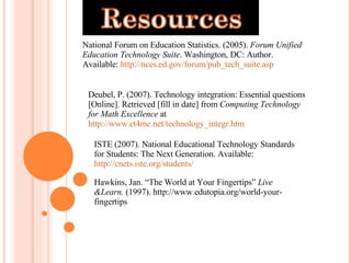 National Forum on Education Statistics. (2005).  Forum Unified Education Technology Suite . Washington, DC: Author. Available:  http://nces.ed.gov/forum/pub_tech_suite.asp Deubel, P. (2007). Technology integration: Essential questions [Online]. Retrieved [fill in date] from  Computing Technology for Math Excellence  at  http://www.ct4me.net/technology_integr.htm  ISTE (2007). National Educational Technology Standards for Students: The Next Generation. Available:  http://cnets.iste.org/students/    Hawkins, Jan. “The World at Your Fingertips”  Live &Learn.  (1997). http://www.edutopia.org/world-your-fingertips 