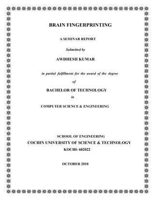 BRAIN FINGERPRINTING

                A SEMINAR REPORT


                    Submitted by

              AWDHESH KUMAR


     in partial fulfillment for the award of the degree

                         of

        BACHELOR OF TECHNOLOGY
                        in

     COMPUTER SCIENCE & ENGINEERING




               SCHOOL OF ENGINEERING
COCHIN UNIVERSITY OF SCIENCE & TECHNOLOGY
                   KOCHI- 682022


                  OCTOBER 2010
 