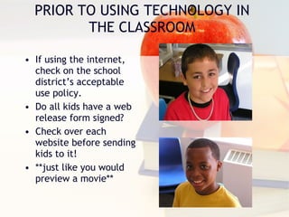 PRIOR TO USING TECHNOLOGY IN THE CLASSROOM If using the internet, check on the school district’s acceptable use policy. Do all kids have a web release form signed? Check over each website before sending kids to it! **just like you would preview a movie** 