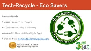 Tech-Recycle - Eco Savers
Business Details:
Company name: Tech – Recycle
CEO: Muhammad Sabry ELSalamony
Address: Mit-Gharm, Ad Daqahliyah, Egypt
E-mail address: mo7amedelsalamony@gmail.com
 