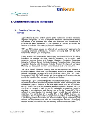 Exploring synergies between TOGAF and Frameworx 
1. General information and introduction 
1.1. Benefits of the mapping 
exercise 
Approaches for business and IT systems (data, applications and their interfaces) 
alignment vary greatly. The need for integration of domains within as well as crossing 
the borders of the enterprise also forces both executives and professionals to 
communicate about approaches for their business. A common vocabulary and 
terminology facilitates their challenging integration initiatives. 
TMF and TOG assets provide two different but complementary approaches for 
developing enterprise architectures. Therefore comparing both can be highly 
beneficial for different types of companies. 
A very broad audience can benefit from applying a combination of both models by 
leveraging the mapping concepts described throughout this document; such 
audiences embrace Project and Program Managers, Application Developers, 
Enterprise Architects, Domain Architects (Business, Application, Data, Infrastructure, 
Integration, Security, etc), Business Analysts, Product Development Managers, 
Marketing and Sales Leads and more senior staff, such as C-Level executives. 
TM Forum defined processes primarily deal with the definition and structure of 
common processes, rather than company-specific activity flow. However, in these 
industry frameworks the enterprise specific parts are missing. The TMF industry 
frameworks (eTOM, SID, TAM) coupled with the company specific strategic direction 
provide the foundation for a company’s enterprise architecture. 
In order to get a good understanding of the composition of a business, it is necessary 
to understand what value each activity contributes to the overall business goals, what 
the expected quality of the goals is, and what dependencies exist. eTOM provides a 
decomposition of each Service Provider’s business processes. However, it is non-specific 
about the goals of each process. By non-specific is meant that the goal is 
described in terms that could apply for each and all Service Provider (SP). This is 
sufficient for understanding the standard industry model, but not sufficient to 
understand the architecture of a specific SP. In fact eTOM describes and 
decomposes the working model of service providers regardless of the technology i.e. 
it is technology and environment neutral. This model differs slightly for telephony-only 
services, as compared to voice, data and video integrated services. The mapping 
exercise enables to understand very well and easy what the description covers. 
Document #, Version 0.1 © TM Forum 2008 -2010 Page 10 of 127 
 