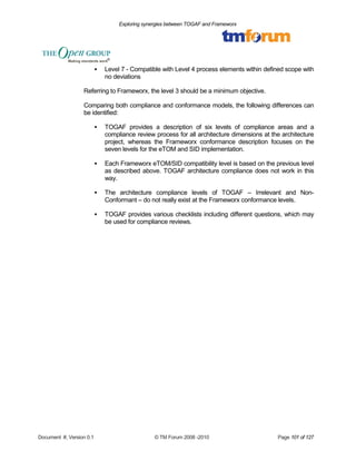 Exploring synergies between TOGAF and Frameworx 
 Level 7 - Compatible with Level 4 process elements within defined scope with 
no deviations 
Referring to Frameworx, the level 3 should be a minimum objective. 
Comparing both compliance and conformance models, the following differences can 
be identified: 
 TOGAF provides a description of six levels of compliance areas and a 
compliance review process for all architecture dimensions at the architecture 
project, whereas the Frameworx conformance description focuses on the 
seven levels for the eTOM and SID implementation. 
 Each Frameworx eTOM/SID compatibility level is based on the previous level 
as described above. TOGAF architecture compliance does not work in this 
way. 
 The architecture compliance levels of TOGAF – Irrelevant and Non- 
Conformant – do not really exist at the Frameworx conformance levels. 
 TOGAF provides various checklists including different questions, which may 
be used for compliance reviews. 
Document #, Version 0.1 © TM Forum 2008 -2010 Page 101 of 127 
 