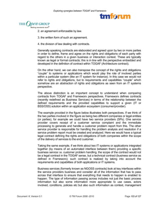 Exploring synergies between TOGAF and Frameworx 
2. an agreement enforceable by law. 
3. the written form of such an agreement. 
4. the division of law dealing with contracts. 
Generally speaking contracts are elaborated and agreed upon by two or more parties 
in order to define, frame and agree on the rights and obligations of each party with 
regard to the others in a given business or interaction context. These are typically 
known as legal or formal contracts; this is in line with the perspective embedded and 
developed in the definition of contract within TOGAF (Architecture contract). 
On the other hand, we can also transpose the concept of the rights and obligations 
“couple” to systems or applications which would play the role of involved parties 
within a particular system (like an IT system for instance). In this case we would not 
refer to rights and obligations, but to requirements and capabilities “couple” which 
somehow are an abstraction of rights and obligations as seen from an IT systems 
perspective. 
The above distinction is an important concept to understand when comparing 
contracts from TOGAF and Frameworx perspectives. Frameworx defines contracts 
(recently redefined as Business Services) in terms of the relationship between the 
defined requirements and the provided capabilities to support a given (IT or 
BSS/OSS) solution within an application ecosystem (consumer/provider). 
The example provided in the figure below illustrates both perspectives. If we think of 
the two parties involved in the figure as being two different companies or legal entities 
(or parties), for example we could have two service providers (SPs). One service 
provider covers receipt of a customer service complaint and the immediate 
processing to generate and handle a customer problem report from this. The other 
service provider is responsible for handling the problem analysis and resolution if a 
service problem report must be created and analyzed. Here we would have a typical 
legal contract defining the rights and obligations of both companies within the scope 
of the delivery of services to the end customer. 
Taking the same example, if we think about two IT systems or applications integrated 
together (by means of an automated interface between them) providing a specific 
business service i.e. customer problem handling, the scope of the contract would not 
be a legal contract in the TOGAF sense, but a technical contract (business service as 
defined in Frameworx); such contract is realized by taking into account the 
requirements and capabilities of both applications or IT systems. 
Business services (formerly known as NGOSS contracts) look at key interfaces within 
the service providers business and consider all of the information that has to pass 
across that interface to ensure that everything that needs to happen is enabled to 
happen. The type of information passing across includes not just the basic process 
information but also some information more appropriate to use cases, actors 
involved, conditions, policies etc but also such information as context, management 
Document #, Version 0.1 © TM Forum 2008 -2010 Page 103 of 127 
 