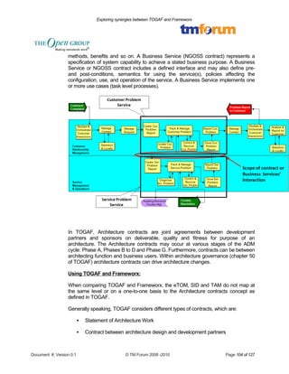 Exploring synergies between TOGAF and Frameworx 
methods, benefits and so on. A Business Service (NGOSS contract) represents a 
specification of system capability to achieve a stated business purpose. A Business 
Service or NGOSS contract includes a defined interface and may also define pre-and 
post-conditions, semantics for using the service(s), policies affecting the 
configuration, use, and operation of the service. A Business Service implements one 
or more use cases (task level processes). 
In TOGAF, Architecture contracts are joint agreements between development 
partners and sponsors on deliverable, quality and fitness for purpose of an 
architecture. The Architecture contracts may occur at various stages of the ADM 
cycle: Phase A, Phases B to D and Phase G. Furthermore, contracts can be between 
architecting function and business users. Within architecture governance (chapter 50 
of TOGAF) architecture contracts can drive architecture changes. 
Using TOGAF and Frameworx: 
When comparing TOGAF and Frameworx, the eTOM, SID and TAM do not map at 
the same level or on a one-to-one basis to the Architecture contracts concept as 
defined in TOGAF. 
Generally speaking, TOGAF considers different types of contracts, which are: 
 Statement of Architecture Work 
 Contract between architecture design and development partners 
Document #, Version 0.1 © TM Forum 2008 -2010 Page 104 of 127 
 