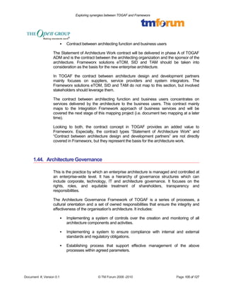 Exploring synergies between TOGAF and Frameworx 
 Contract between architecting function and business users 
The Statement of Architecture Work contract will be delivered in phase A of TOGAF 
ADM and is the contract between the architecting organization and the sponsor of the 
architecture. Frameworx solutions eTOM, SID and TAM should be taken into 
consideration as the basis for the new enterprise architecture. 
In TOGAF the contract between architecture design and development partners 
mainly focuses on suppliers, service providers and system integrators. The 
Frameworx solutions eTOM, SID and TAM do not map to this section, but involved 
stakeholders should leverage them. 
The contract between architecting function and business users concentrates on 
services delivered by the architecture to the business users. This contract mainly 
maps to the Integration Framework approach of business services and will be 
covered the next stage of this mapping project (i.e. document two mapping at a later 
time). 
Looking to both, the contract concept in TOGAF provides an added value to 
Frameworx. Especially, the contract types “Statement of Architecture Work” and 
“Contract between architecture design and development partners” are not directly 
covered in Frameworx, but they represent the basis for the architecture work. 
1.44. Architecture Governance 
This is the practice by which an enterprise architecture is managed and controlled at 
an enterprise-wide level. It has a hierarchy of governance structures which can 
include corporate, technology, IT and architecture governance. It focuses on the 
rights, roles, and equitable treatment of shareholders, transparency and 
responsibilities. 
The Architecture Governance Framework of TOGAF is a series of processes, a 
cultural orientation and a set of owned responsibilities that ensure the integrity and 
effectiveness of the organisation's architecture. It includes: 
 Implementing a system of controls over the creation and monitoring of all 
architecture components and activities. 
 Implementing a system to ensure compliance with internal and external 
standards and regulatory obligations. 
 Establishing process that support effective management of the above 
processes within agreed parameters. 
Document #, Version 0.1 © TM Forum 2008 -2010 Page 105 of 127 
 