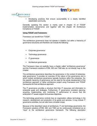 Exploring synergies between TOGAF and Frameworx 
 Developing practices that ensure accountability to a clearly identified 
stakeholder community. 
Generally speaking this section is mainly used in chapter 15 of TOGAF 
Implementation Governance and together with the chapter 48 Architecture 
Compliance of TOGAF. 
Using TOGAF and Frameworx: 
Frameworx can benefit from TOGAF. 
The architecture governance does not operate in isolation, but within a hierarchy of 
governance structures and therefore can include the following: 
 Corporate governance 
 Technology governance 
 IT governance 
 Architecture governance 
The Frameworx does not explicitly have a chapter called “architecture governance” 
and the Frameworx solutions eTOM, SID and TAM also do not directly map to this 
chapter. 
The architecture governance describes the governance in the context of enterprise-wide 
governance. It provides an overview of the nature of the governance and in 
which context architecture governance typically functions within the enterprise. So, 
this specific hierarchy of governance can be used for the whole development of the 
architecture approach or rather architecture project using Frameworx and TOGAF 
frameworks for that architecture approach. 
The IT governance provides a structure that links IT resources and information to 
enterprise goals and strategies. Furthermore, IT governance considers planning, 
acquiring, implementing, and monitoring IT performance to ensure that the 
enterprise’s IT assets support its business objectives. 
The technology governance controls how an organization utilizes technology in the 
research, development and production of its goods and services. It may include IT 
governance activities, but can also have a broader scope. 
Because of the described nature of architecture, IT and technology governance, the 
Frameworx solutions eTOM, SID, and TAM can be continuously considered as an 
“input” to the architecture governance framework. The following description 
Document #, Version 0.1 © TM Forum 2008 -2010 Page 106 of 127 
 