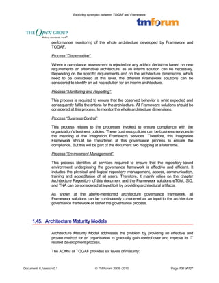 Exploring synergies between TOGAF and Frameworx 
performance monitoring of the whole architecture developed by Frameworx and 
TOGAF. 
Process “Dispensation” 
Where a compliance assessment is rejected or any ad-hoc decisions based on new 
requirements an alternative architecture, as an interim solution can be necessary. 
Depending on the specific requirements and on the architecture dimensions, which 
need to be considered at this level, the different Frameworx solutions can be 
considered to identify an ad-hoc solution for an interim architecture. 
Process “Monitoring and Reporting” 
This process is required to ensure that the observed behavior is what expected and 
consequently fulfils the criteria for the architecture. All Frameworx solutions should be 
considered at this process, to monitor the whole architecture dimensions. 
Process “Business Control” 
This process relates to the processes invoked to ensure compliance with the 
organization’s business policies. These business policies can be business services in 
the meaning of the Integration Framework services. Therefore, this Integration 
Framework should be considered at this governance process to ensure the 
compliance. But this will be part of the document two mapping at a later time. 
Process “Environment Management” 
This process identifies all services required to ensure that the repository-based 
environment underpinning the governance framework is effective and efficient. It 
includes the physical and logical repository management, access, communication, 
training and accreditation of all users. Therefore, it mainly relies on the chapter 
Architecture Repository of this document and the Frameworx solutions eTOM, SID, 
and TNA can be considered at input to it by providing architectural artifacts. 
As shown at the above-mentioned architecture governance framework, all 
Frameworx solutions can be continuously considered as an input to the architecture 
governance framework or rather the governance process. 
1.45. Architecture Maturity Models 
Architecture Maturity Model addresses the problem by providing an effective and 
proven method for an organisation to gradually gain control over and improve its IT 
related development process. 
The ACMM of TOGAF provides six levels of maturity: 
Document #, Version 0.1 © TM Forum 2008 -2010 Page 108 of 127 
 
