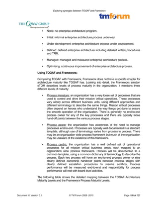 Exploring synergies between TOGAF and Frameworx 
 None: no enterprise architecture program. 
 Initial: informal enterprise architecture process underway. 
 Under development: enterprise architecture process under development. 
 Defined: defined enterprise architecture including detailed written procedures 
and TRM. 
 Managed: managed and measured enterprise architecture process. 
 Optimizing: continuous improvement of enterprise architecture process. 
Using TOGAF and Frameworx: 
Comparing TOGAF with Frameworx, Frameworx does not have a specific chapter for 
architecture maturity like TOGAF has. Looking into detail, the Frameworx solution 
eTOM describes levels of process maturity in the organization. It mentions three 
different levels of maturity: 
 Process immature : an organization has a very loose set of processes that are 
used to control and drive their mission critical operations. These processes 
vary widely across different business units, using different approaches and 
different terminology to describe the same things. Mission critical processes 
often depend on heroes who understand the way things get done to ensure 
the smooth operation of the organization. There is generally no end-to-end 
process owner for any of the key processes and there are typically loose 
hand-off points between the various process stages. 
 Process aware : the organization has awareness of the need to manage 
processes end-to-end. Processes are typically well documented in a standard 
template, although use of terminology varies from process to process. There 
may be an organization wide process framework but much of the organization 
may be unaware of the existence of this framework. 
 Process centric : the organization has a well defined set of operational 
processes for all mission critical business areas, each mapped to an 
organization wide process framework. Process will be documented to a 
common template, using a common dictionary of terminology to describe the 
process. Each key process will have an end-to-end process owner or else 
clearly defined ownership handover points between process stages with 
clearly defined escalation procedures to resolve conflicts. Process 
performance will be measured end-to-end and responsibility for process 
performance will rest with board level activities. 
The following table shows the detailed mapping between the TOGAF Architecture 
Maturity Levels and the Frameworx Process Maturity Levels. 
Document #, Version 0.1 © TM Forum 2008 -2010 Page 109 of 127 
 