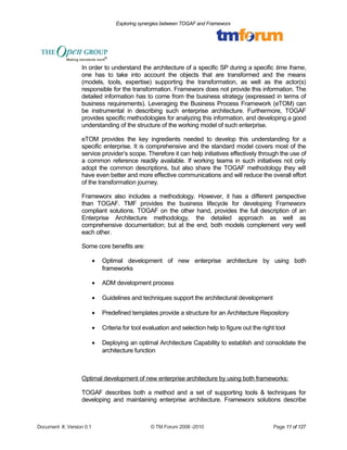 Exploring synergies between TOGAF and Frameworx 
In order to understand the architecture of a specific SP during a specific time frame, 
one has to take into account the objects that are transformed and the means 
(models, tools, expertise) supporting the transformation, as well as the actor(s) 
responsible for the transformation. Frameworx does not provide this information. The 
detailed information has to come from the business strategy (expressed in terms of 
business requirements). Leveraging the Business Process Framework (eTOM) can 
be instrumental in describing such enterprise architecture. Furthermore, TOGAF 
provides specific methodologies for analyzing this information, and developing a good 
understanding of the structure of the working model of such enterprise. 
eTOM provides the key ingredients needed to develop this understanding for a 
specific enterprise. It is comprehensive and the standard model covers most of the 
service provider’s scope. Therefore it can help initiatives effectively through the use of 
a common reference readily available. If working teams in such initiatives not only 
adopt the common descriptions, but also share the TOGAF methodology they will 
have even better and more effective communications and will reduce the overall effort 
of the transformation journey. 
Frameworx also includes a methodology. However, it has a different perspective 
than TOGAF. TMF provides the business lifecycle for developing Frameworx 
compliant solutions. TOGAF on the other hand, provides the full description of an 
Enterprise Architecture methodology, the detailed approach as well as 
comprehensive documentation; but at the end, both models complement very well 
each other. 
Some core benefits are: 
· Optimal development of new enterprise architecture by using both 
frameworks 
· ADM development process 
· Guidelines and techniques support the architectural development 
· Predefined templates provide a structure for an Architecture Repository 
· Criteria for tool evaluation and selection help to figure out the right tool 
· Deploying an optimal Architecture Capability to establish and consolidate the 
architecture function 
Optimal development of new enterprise architecture by using both frameworks: 
TOGAF describes both a method and a set of supporting tools & techniques for 
developing and maintaining enterprise architecture. Frameworx solutions describe 
Document #, Version 0.1 © TM Forum 2008 -2010 Page 11 of 127 
 