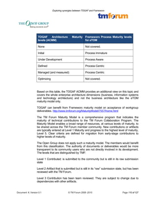 Exploring synergies between TOGAF and Frameworx 
TOGAF Architecture Maturity 
levels (ACMM) 
Frameworx Process Maturity levels 
for eTOM 
None Not covered. 
Initial Process Immature 
Under Development Process Aware 
Defined Process Centric 
Managed (and measured) Process Centric 
Optimizing Not covered. 
Based on this table, the TOGAF ACMM provides an additional view on this topic and 
covers the whole enterprise architecture dimensions (business, information systems 
and technology architecture) and not the business architecture like the eTOM 
maturity model only. 
TOGAF can benefit from Frameworx maturity model on acceptance of workgroup 
deliverables. http://www.tmforum.org/MaturityModel/7557/home.html 
The TM Forum Maturity Model is a comprehensive program that indicates the 
maturity of technical contributions to the TM Forum Collaboration Program. The 
Maturity Model enables a broad range of resources, at various levels of maturity, to 
be shared across the TM Forum member community. New contributions or artifacts 
are typically entered at Level 1 Maturity and progress to the highest level of maturity, 
Level 5. Clear criteria are defined for migration from early-stage contributions to 
higher levels of maturity. 
The Open Group does not apply such a maturity model. The members would benefit 
from this classification. The authority of documents or deliverables would be more 
transparent to its community users who are not directly involved in its development. 
The levels that are distinguished by TMF: 
Level 1 Contributed: is submitted to the community but is still in its raw submission 
state 
Level 2 Artifact that is submitted but is still in its “raw” submission state, but has been 
reviewed with the TM Forum. 
Level 3 Contribution has been team reviewed. They are subject to change due to 
dependencies with other artifacts. 
Document #, Version 0.1 © TM Forum 2008 -2010 Page 110 of 127 
 