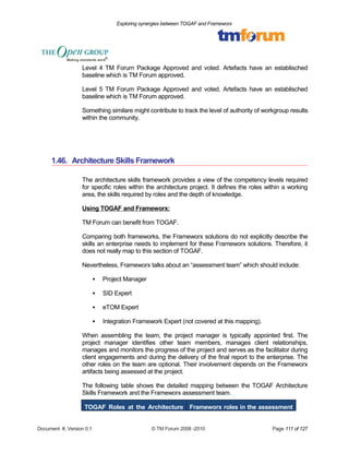 Exploring synergies between TOGAF and Frameworx 
Level 4 TM Forum Package Approved and voted. Artefacts have an establisched 
baseline which is TM Forum approved. 
Level 5 TM Forum Package Approved and voted. Artefacts have an establisched 
baseline which is TM Forum approved. 
Something similare might contribute to track the level of authority of workgroup results 
within the community. 
1.46. Architecture Skills Framework 
The architecture skills framework provides a view of the competency levels required 
for specific roles within the architecture project. It defines the roles within a working 
area, the skills required by roles and the depth of knowledge. 
Using TOGAF and Frameworx: 
TM Forum can benefit from TOGAF. 
Comparing both frameworks, the Frameworx solutions do not explicitly describe the 
skills an enterprise needs to implement for these Frameworx solutions. Therefore, it 
does not really map to this section of TOGAF. 
Nevertheless, Frameworx talks about an “assessment team” which should include: 
 Project Manager 
 SID Expert 
 eTOM Expert 
 Integration Framework Expert (not covered at this mapping). 
When assembling the team, the project manager is typically appointed first. The 
project manager identifies other team members, manages client relationships, 
manages and monitors the progress of the project and serves as the facilitator during 
client engagements and during the delivery of the final report to the enterprise. The 
other roles on the team are optional. Their involvement depends on the Frameworx 
artifacts being assessed at the project. 
The following table shows the detailed mapping between the TOGAF Architecture 
Skills Framework and the Frameworx assessment team. 
TOGAF Roles at the Architecture Frameworx roles in the assessment 
Document #, Version 0.1 © TM Forum 2008 -2010 Page 111 of 127 
 