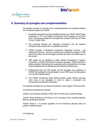 Exploring synergies between TOGAF and Frameworx 
8. Summary of synergies and complementarities 
This chapter provides an overview of the complementarities and synergies between 
the Frameworxs assets and TOGAF. 
1. Immediate synergies have been identified between the TOGAF ADM Phases 
Preliminary, A, B, C and Systems Architecture and Frameworx on the other 
hand. This document deals with synergies from phases Preliminary to Phase 
C of the TOGAF ADM. 
2. The synergies between the Integration Framework and the Systems 
Architecture will be dealt with in a separate document. 
3. TOGAF provides a transparent Architecture Repository structure – the 
enterprise Continuum - that can smoothly accommodate the mapping of TMF 
assets; this feature can be leveraged to identify and derive the added value of 
the content. 
4. TMF assets can be classified as either industry frameworks or Systems 
Framework in (TOGAF) Enterprise Continuum language. TOGAF provides a 
widely accepted methodology and supporting tools and guidelines to leverage 
these frameworks into the development of Enterprise Architectures. 
5. Professionals that use TMF assets will find templates and guidelines in 
TOGAF that facilitates the transformation of such TMF asset into deliverables 
for a specific project/program. 
6. The TOGAF Architecture Meta Model provides clearly defined concepts 
which have to be developed in order to obtain a consistent and 
comprehensive architecture description. 
The identified synergies are summarized according to each chapter of this document. 
2 Architecture Development Lifecycle 
TOGAF and Frameworx Solutions eTOM, SID and TAM have complementarities. 
TOGAF Phase Preliminary and Phase A and Frameworx have complementarities. 
Both are architecture focused. 
TOGAF Phase E – H provides guidelines for the Frameworx Lifecycle. Both are 
project / initiative focused. 
3.2 Partitioning 
Document #, Version 0.1 © TM Forum 2008 -2010 Page 114 of 127 
 