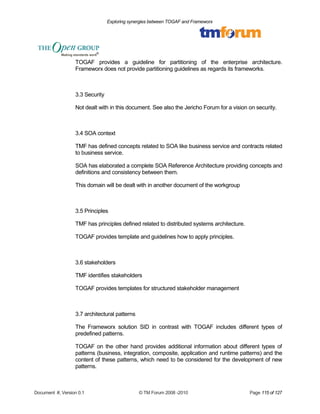 Exploring synergies between TOGAF and Frameworx 
TOGAF provides a guideline for partitioning of the enterprise architecture. 
Frameworx does not provide partitioning guidelines as regards its frameworks. 
3.3 Security 
Not dealt with in this document. See also the Jericho Forum for a vision on security. 
3.4 SOA context 
TMF has defined concepts related to SOA like business service and contracts related 
to business service. 
SOA has elaborated a complete SOA Reference Architecture providing concepts and 
definitions and consistency between them. 
This domain will be dealt with in another document of the workgroup 
3.5 Principles 
TMF has principles defined related to distributed systems architecture. 
TOGAF provides template and guidelines how to apply principles. 
3.6 stakeholders 
TMF identifies stakeholders 
TOGAF provides templates for structured stakeholder management 
3.7 architectural patterns 
The Frameworx solution SID in contrast with TOGAF includes different types of 
predefined patterns. 
TOGAF on the other hand provides additional information about different types of 
patterns (business, integration, composite, application and runtime patterns) and the 
content of these patterns, which need to be considered for the development of new 
patterns. 
Document #, Version 0.1 © TM Forum 2008 -2010 Page 115 of 127 
 