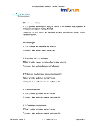 Exploring synergies between TOGAF and Frameworx 
3.8 business scenarios 
TOGAF provides a technique to apply an solution to one problem, and understand its 
implications for decision-making. Method. 
Frameworx solutions provide the references to which each scenario can be applied. 
Reference content. 
3.9 Gap analysis 
TOGAF provides a guideline for gap analysis. 
Frameworx does not include such a process. 
3.10 Migration planning techniques 
TOGAF provides various techniques for migration planning. 
Frameworx does not include such methodologies. 
3.11 Business transformation readiness assessment 
TOGAF provides guidelines and techniques. 
Frameworx does not have a specific section on this. 
3.12 Risk management 
TOGAF provides guidelines and techniques. 
Frameworx does not have a specific section on this. 
3.13 Capability-phased planning 
TOGAF provides guidelines and techniques. 
Frameworx does not have a specific section on this. 
Document #, Version 0.1 © TM Forum 2008 -2010 Page 116 of 127 
 
