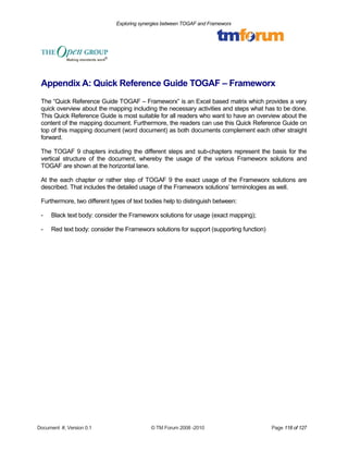Exploring synergies between TOGAF and Frameworx 
Appendix A: Quick Reference Guide TOGAF – Frameworx 
The “Quick Reference Guide TOGAF – Frameworx” is an Excel based matrix which provides a very 
quick overview about the mapping including the necessary activities and steps what has to be done. 
This Quick Reference Guide is most suitable for all readers who want to have an overview about the 
content of the mapping document. Furthermore, the readers can use this Quick Reference Guide on 
top of this mapping document (word document) as both documents complement each other straight 
forward. 
The TOGAF 9 chapters including the different steps and sub-chapters represent the basis for the 
vertical structure of the document, whereby the usage of the various Frameworx solutions and 
TOGAF are shown at the horizontal lane. 
At the each chapter or rather step of TOGAF 9 the exact usage of the Frameworx solutions are 
described. That includes the detailed usage of the Frameworx solutions’ terminologies as well. 
Furthermore, two different types of text bodies help to distinguish between: 
- Black text body: consider the Frameworx solutions for usage (exact mapping); 
- Red text body: consider the Frameworx solutions for support (supporting function) 
Document #, Version 0.1 © TM Forum 2008 -2010 Page 118 of 127 
 