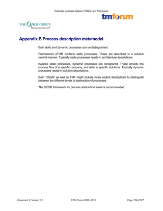 Exploring synergies between TOGAF and Frameworx 
Appendix B Process description metamodel 
Both static and dynamic processes can be distinguished. 
Frameworxs eTOM contains static processes. These are described in a solution 
neutral manner. Typically static processes reside in architecture descriptions. 
Besides static processes, dynamic processes are recognized. These provide the 
process flow of a specific company, and refer to specific solutions. Typically dynamic 
processes reside in solution descriptions. 
Both TOGAF as well as TMF might include more explicit descriptions to distinguish 
between the different levels of abstraction of processes. 
The SCOR framework for process abstraction levels is recommended. 
Document #, Version 0.1 © TM Forum 2008 -2010 Page 119 of 127 
 