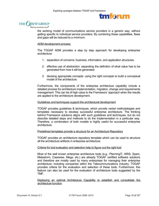 Exploring synergies between TOGAF and Frameworx 
the working model of communications service providers in a generic way, without 
getting specific to individual service providers. By combining these capabilities, flaws 
and gaps will be reduced to a minimum. 
ADM development process: 
The TOGAF ADM provides a step by step approach for developing enterprise 
architecture: 
1. separation of concerns: business, information, and application structures. 
2. effective use of abstraction: separating the definition of what value has to be 
generated from how it will be generated 
3. devising appropriate concepts: using the right concepts to build a conceptual 
model of the architecture. 
Furthermore, the components of the enterprise architecture capability include a 
detailed process for architecture implementation, migration, change and requirements 
management. This can be of high value to the Frameworx’ approach when the results 
are applied to the architecture development. 
Guidelines and techniques support the architectural development 
TOGAF provides guidelines & techniques, which provide varied methodologies and 
templates necessary to develop successful enterprise architecture. The thinking 
behind Frameworx solutions aligns with such guidelines and techniques, but do not 
describe detailed steps and methods to do the implementation in a particular way. 
Therefore, a combination of both models is highly useful for successful enterprise 
architecture. 
Predefined templates provide a structure for an Architecture Repository 
TOGAF provides an architecture repository template which can be used to structure 
all the architecture artifacts in enterprise architecture. 
Criteria for tool evaluation and selection help to figure out the right tool 
Most of the well known enterprise architecture tools (e.g.: PlanningIT, ARIS, Sparx, 
Metastorm, Casewise, Mega, etc.) are already TOGAF certified software solutions 
and therefore are mostly used by many enterprises for managing their enterprise 
architecture, including companies within the Telecommunications industry. TOGAF 
provides criteria for the evaluation and selection of these tools. Furthermore, this 
feature can also be used for the evaluation of architecture tools suggested by the 
TMF. 
Deploying an optimal Architecture Capability to establish and consolidate the 
architecture function 
Document #, Version 0.1 © TM Forum 2008 -2010 Page 12 of 127 
 