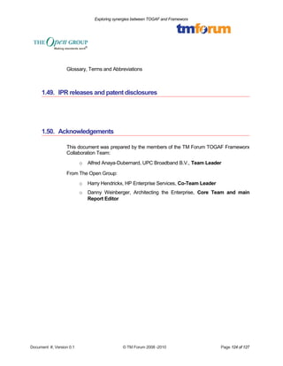 Exploring synergies between TOGAF and Frameworx 
Glossary, Terms and Abbreviations 
1.49. IPR releases and patent disclosures 
1.50. Acknowledgements 
This document was prepared by the members of the TM Forum TOGAF Frameworx 
Collaboration Team: 
o Alfred Anaya-Dubernard, UPC Broadband B.V., Team Leader 
From The Open Group: 
o Harry Hendrickx, HP Enterprise Services, Co-Team Leader 
o Danny Weinberger, Architecting the Enterprise, Core Team and main 
Report Editor 
Document #, Version 0.1 © TM Forum 2008 -2010 Page 124 of 127 
 
