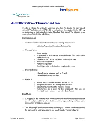 Exploring synergies between TOGAF and Frameworx 
Annex Clarification of Information and Data 
In order to mitigate the ambiguity, which may arise from this debate, the team looked 
at the IETF definitions within RFC 3198 as well as those described within the DEN-ng 
as a reference to distinguish Information Model vs. Data Model. The following is an 
excerpt from RFC 3198 and DEN-ng. 
Information Model: 
o Abstraction and representation of entities in a managed environment 
 Attributes/Properties, Operations, Relationships 
o Characteristics: 
 Sector specific 
 Independent of any specific implementations (can have many 
implementations) 
 Protocol neutral (can be mapped to different protocols) 
 Repository independent 
 Platform independent 
 Specificity / detail of abstractions vary based on need 
o Described using: 
 Informal natural language such as English 
 Formal language such as UML 
o Useful for: 
 Architects to understand business building blocks 
 Designers to describe the managed environment 
 Operators to understand the modelled objects 
 Implementers as a guide to the functionality that can be 
described, limited by, and coded in the Data Models 
Data Model: 
o A mapping of the contents of an information model or concrete representation of 
an information model into a form that is specific to a particular type of data store 
or repository and access protocol. 
o The rendering of an information model according to a specific set of mechanisms 
for representing, organizing, storing and handling data. There are 3 parts: 
Document #, Version 0.1 © TM Forum 2008 -2010 Page 126 of 127 
 