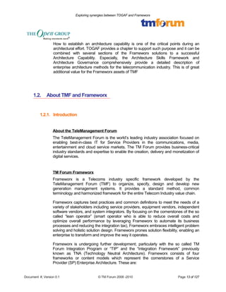Exploring synergies between TOGAF and Frameworx 
How to establish an architecture capability is one of the critical points during an 
architectural effort. TOGAF provides a chapter to support such purpose and it can be 
combined with several sections of the Frameworx solutions to a successful 
Architecture Capability. Especially, the Architecture Skills Framework and 
Architecture Governance comprehensively provide a detailed description of 
enterprise architecture methods for the telecommunication industry. This is of great 
additional value for the Frameworx assets of TMF 
1.2. About TMF and Frameworx 
1.2.1. Introduction 
About the TeleManagement Forum 
The TeleManagement Forum is the world’s leading industry association focused on 
enabling best-in-class IT for Service Providers in the communications, media, 
entertainment and cloud service markets. The TM Forum provides business-critical 
industry standards and expertise to enable the creation, delivery and monetization of 
digital services. 
TM Forum Frameworx 
Frameworx is a Telecoms industry specific framework developed by the 
TeleManagement Forum (TMF) to organize, specify, design and develop new 
generation management systems. It provides a standard method, common 
terminology and harmonized framework for the entire Telecom Industry value chain. 
Frameworx captures best practices and common definitions to meet the needs of a 
variety of stakeholders including service providers, equipment vendors, independent 
software vendors, and system integrators. By focusing on the cornerstones of the so 
called “lean operator” (smart operator who is able to reduce overall costs and 
optimize overall performance by leveraging Frameworx to automate its business 
processes and reducing the integration tax), Frameworx embraces intelligent problem 
solving and holistic solution design. Frameworx prones solution flexibility, enabling an 
enterprise to transform and improve the way it operates. 
Frameworx is undergoing further development; particularly with the so called TM 
Forum Integration Program or “TIP” and the “Integration Framework” previously 
known as TNA (Technology Neutral Architecture). Frameworx consists of four 
frameworks or content models which represent the cornerstones of a Service 
Provider (SP) Enterprise Architecture. These are: 
Document #, Version 0.1 © TM Forum 2008 -2010 Page 13 of 127 
 