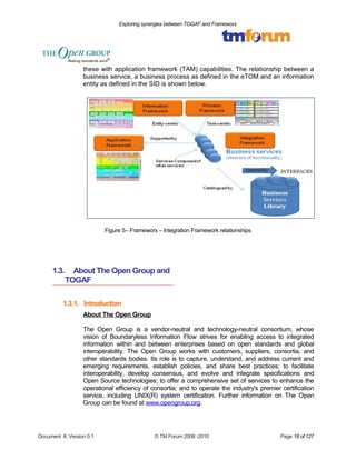 Exploring synergies between TOGAF and Frameworx 
these with application framework (TAM) capabilities. The relationship between a 
business service, a business process as defined in the eTOM and an information 
entity as defined in the SID is shown below. 
Figure 5– Frameworx – Integration Framework relationships 
1.3. About The Open Group and 
TOGAF 
1.3.1. Introduction 
About The Open Group 
The Open Group is a vendor-neutral and technology-neutral consortium, whose 
vision of Boundaryless Information Flow strives for enabling access to integrated 
information within and between enterprises based on open standards and global 
interoperability. The Open Group works with customers, suppliers, consortia, and 
other standards bodies. Its role is to capture, understand, and address current and 
emerging requirements, establish policies, and share best practices; to facilitate 
interoperability, develop consensus, and evolve and integrate specifications and 
Open Source technologies; to offer a comprehensive set of services to enhance the 
operational efficiency of consortia; and to operate the industry's premier certification 
service, including UNIX(R) system certification. Further information on The Open 
Group can be found at www.opengroup.org. 
Document #, Version 0.1 © TM Forum 2008 -2010 Page 18 of 127 
 