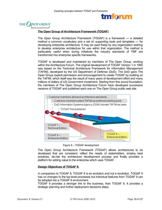 Exploring synergies between TOGAF and Frameworx 
The Open Group of Architecture Framework (TOGAF) 
The Open Group Architecture Framework (TOGAF) is a framework — a detailed 
method a common vocabulary and a set of, supporting tools and templates — for 
developing enterprise architecture. It may be used freely by any organization wishing 
to develop enterprise architecture for use within that organization. The method is 
particularly useful when during initiatives the industry standards of TMF are 
transformed into enterprise specific frameworks. 
TOGAF is developed and maintained by members of The Open Group, working 
within the Architecture Forum. The original development of TOGAF Version 1 in 1995 
was based on the Technical Architecture Framework for Information Management 
(TAFIM), developed by the US Department of Defense (DoD). The DoD gave The 
Open Group explicit permission and encouragement to create TOGAF by building on 
the TAFIM, which itself was the result of many years of development effort and many 
millions of dollars of US Government investment. Starting from this sound foundation, 
the members of The Open Group Architecture Forum have developed successive 
versions of TOGAF and published each one on The Open Group public web site. 
Figure 6 – TOGAF development 
The Open Group Architecture Framework (TOGAF) allows architectures to be 
developed that are consistent, reflect the needs of stakeholders, employ best 
practices, de-risk the architecture development process and finally provides a 
platform for adding value to the enterprise which uses TOGAF. 
Design Objectives of TOGAF 9: 
In comparison to TOGAF 8, TOGAF 9 is an evolution and not a revolution. TOGAF 9 
has no changes to the top level processes but individual features from TOGAF 9 can 
be adopted into a TOGAF 8 environment. 
TOGAF 9 provides a stronger link to the business, than TOGAF 8. It provides a 
strategic planning and further deployment decisions steps. 
Document #, Version 0.1 © TM Forum 2008 -2010 Page 19 of 127 
 