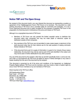 Exploring synergies between TOGAF and Frameworx 
Notice TMF and The Open Group 
No recipient of this document shall in any way interpret this document as representing a position or 
agreement of the TeleManagement Forum (TM Forum) or its members. This document is a draft 
working document of TM Forum and is provided solely for comments and evaluation. It is not a 
Forum Approved Document and is solely circulated for the purposes of assisting TM Forum in the 
preparation of a final document in furtherance of the aims and mission of TM Forum. 
Although it is a copyrighted document of TM Forum: 
· Members of TM Forum are only granted the limited copyright waiver to distribute this 
document within their companies and may not make paper or electronic copies for 
distribution outside of their companies. 
· Non-members of the TM Forum are not permitted to make copies (paper or electronic) of this 
draft document other than for their internal use for the sole purpose of making comments 
thereon directly to TM Forum. 
· If this document forms part of a supply of information in support of an Industry Group Liaison 
relationship, the document may only be used as part of the work identified in the Liaison and 
may not be used or further distributed for any other purposes 
Any use of this document by the recipient, other than as set forth specifically herein, is at its own risk, 
and under no circumstances will TM Forum be liable for direct or indirect damages or any costs or 
losses resulting from the use of this document by the recipient. 
This document is governed by all of the terms and conditions of the Agreement on Intellectual 
Property Rights between TM Forum and its members, and may involve a claim of patent rights by 
one or more TM Forum members or by non-members of TM Forum. 
Direct inquiries to the TM Forum office: 
240 Headquarters Plaza, 
East Tower – 10th Floor, 
Morristown, NJ 07960 USA 
Tel No. +1 973 944 5100 
Fax No. +1 973 944 5110 
TM Forum Web Page: www.tmforum.org 
Document #, Version 0.1 © TM Forum 2008 -2010 Page 2 of 127 
 