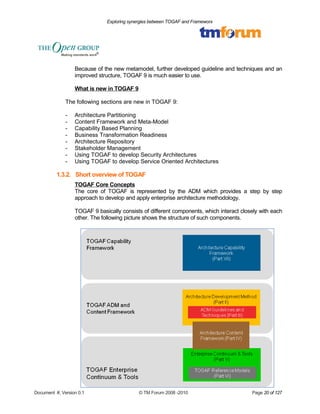 Exploring synergies between TOGAF and Frameworx 
Because of the new metamodel, further developed guideline and techniques and an 
improved structure, TOGAF 9 is much easier to use. 
What is new in TOGAF 9 
The following sections are new in TOGAF 9: 
- Architecture Partitioning 
- Content Framework and Meta-Model 
- Capability Based Planning 
- Business Transformation Readiness 
- Architecture Repository 
- Stakeholder Management 
- Using TOGAF to develop Security Architectures 
- Using TOGAF to develop Service Oriented Architectures 
1.3.2. Short overview of TOGAF 
TOGAF Core Concepts 
The core of TOGAF is represented by the ADM which provides a step by step 
approach to develop and apply enterprise architecture methodology. 
TOGAF 9 basically consists of different components, which interact closely with each 
other. The following picture shows the structure of such components. 
Document #, Version 0.1 © TM Forum 2008 -2010 Page 20 of 127 
 