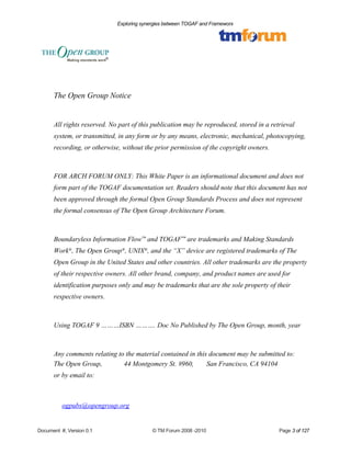 Exploring synergies between TOGAF and Frameworx 
The Open Group Notice 
All rights reserved. No part of this publication may be reproduced, stored in a retrieval 
system, or transmitted, in any form or by any means, electronic, mechanical, photocopying, 
recording, or otherwise, without the prior permission of the copyright owners. 
FOR ARCH FORUM ONLY: This White Paper is an informational document and does not 
form part of the TOGAF documentation set. Readers should note that this document has not 
been approved through the formal Open Group Standards Process and does not represent 
the formal consensus of The Open Group Architecture Forum. 
Boundaryless Information Flow™ and TOGAF™ are trademarks and Making Standards 
Work®, The Open Group®, UNIX®, and the “X” device are registered trademarks of The 
Open Group in the United States and other countries. All other trademarks are the property 
of their respective owners. All other brand, company, and product names are used for 
identification purposes only and may be trademarks that are the sole property of their 
respective owners. 
Using TOGAF 9 ………ISBN ………. Doc No Published by The Open Group, month, year 
Any comments relating to the material contained in this document may be submitted to: 
The Open Group, 44 Montgomery St. #960, San Francisco, CA 94104 
or by email to: 
ogpubs@opengroup.org 
Document #, Version 0.1 © TM Forum 2008 -2010 Page 3 of 127 
 