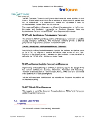 Exploring synergies between TOGAF and Frameworx 
TOGAF Enterprise Continuum distinguishes two abstraction levels: architecture and 
solution. TOGAF refers to solutions as an instance or description of a solution that 
can be implemented. It is implementation specific and dependent. It refers to 
architecture when the description is solution neutral. 
The meaning of Solution in Frameworx is different. Frameworx refers to the Process, 
Information and Application frameworks as Solutions. However, these are 
Architectures in the terminology of TOGAF, since they are solution neutral. 
TOGAF ADM Guidelines and Techniques and Frameworx 
This chapter in TOGAF provides guidelines and techniques, which can be used to 
develop enterprise architecture. The Frameworx solutions provide a different 
perspective to map to various chapters of the TOGAF ADM 
TOGAF Architecture Content Framework and Frameworx 
In consideration of the Content Framework by ADM, the business architecture maps 
to the eTOM, the information systems architecture maps to the SID and TAM. 
Furthermore, the three Frameworx solutions can also be related to the scope which is 
defined in the TOGAF ADM - Architecture Vision Phase. 
TOGAF Architecture Capability Framework and Frameworx 
Implementing and establishing an architecture capability requires the design of the 
four domain architectures: Business, Information, Application and Technology. 
Therefore all three solutions in Frameworx (eTOM, SID, TAM) need to be considered 
in this part of TOGAF as supporting tools. 
TOGAF provides further information on the structure and processes required for an 
architecture capability. 
TOGAF TRM & III-RM and Frameworx 
This mapping is part of the document 2 mapping between TOGAF and Frameworx 
solution Integration Framework. 
1.5. Sources used for the 
mapping 
This document is based on the following documents: 
Document #, Version 0.1 © TM Forum 2008 -2010 Page 32 of 127 
 