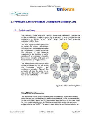 Exploring synergies between TOGAF and Frameworx 
2. Frameworx & the Architecture Development Method (ADM) 
1.6. Preliminary Phase 
The Preliminary Phase is the most important phase at the beginning of the enterprise 
architecture initiative. It mainly prepares the organization for a successful enterprise 
architecture by defining “where”, “what”, “why”, “who” and “how” enterprise 
architecture will be done. 
The main objectives of this phase are 
to identify the sponsor, stakeholders 
and other major stakeholders impacted 
by the business, to identify and scope 
the elements of the enterprise 
organizations, the definition or rather 
selection of an architecture footprint, 
frameworks, principles and tools and 
the confirmation of the governance. 
The enterprise's approach to re-use of 
architecture assets is a key part of both 
the framework definition and 
architecture principles. (Typically the 
principles will state the policy on re-use; 
and the framework will explain 
how re-use is affected.) 
Figure 18 – TOGAF Preliminary Phase 
Using TOGAF and Frameworx: 
The Preliminary Phase does not explicitly exist in Frameworx at present. Currently 
most SPs use their own existing procedures and processes to start a new enterprise 
architecture project. Some parts of this phase are not project specific, but have value 
for the complete initiative portfolio. The preliminary phase can also be seen as an 
entry point to a new TOGAF/ Frameworx based enterprise architecture initiative, as 
Document #, Version 0.1 © TM Forum 2008 -2010 Page 34 of 127 
 