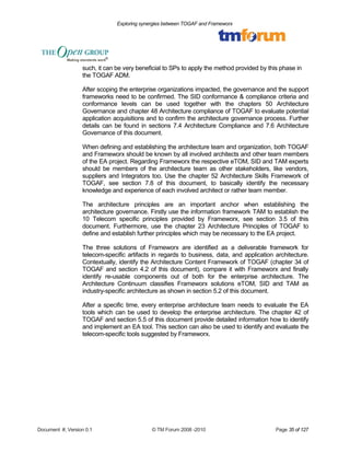 Exploring synergies between TOGAF and Frameworx 
such, it can be very beneficial to SPs to apply the method provided by this phase in 
the TOGAF ADM. 
After scoping the enterprise organizations impacted, the governance and the support 
frameworks need to be confirmed. The SID conformance & compliance criteria and 
conformance levels can be used together with the chapters 50 Architecture 
Governance and chapter 48 Architecture compliance of TOGAF to evaluate potential 
application acquisitions and to confirm the architecture governance process. Further 
details can be found in sections 7.4 Architecture Compliance and 7.6 Architecture 
Governance of this document. 
When defining and establishing the architecture team and organization, both TOGAF 
and Frameworx should be known by all involved architects and other team members 
of the EA project. Regarding Frameworx the respective eTOM, SID and TAM experts 
should be members of the architecture team as other stakeholders, like vendors, 
suppliers and Integrators too. Use the chapter 52 Architecture Skills Framework of 
TOGAF, see section 7.8 of this document, to basically identify the necessary 
knowledge and experience of each involved architect or rather team member. 
The architecture principles are an important anchor when establishing the 
architecture governance. Firstly use the information framework TAM to establish the 
10 Telecom specific principles provided by Frameworx, see section 3.5 of this 
document. Furthermore, use the chapter 23 Architecture Principles of TOGAF to 
define and establish further principles which may be necessary to the EA project. 
The three solutions of Frameworx are identified as a deliverable framework for 
telecom-specific artifacts in regards to business, data, and application architecture. 
Contextually, identify the Architecture Content Framework of TOGAF (chapter 34 of 
TOGAF and section 4.2 of this document), compare it with Frameworx and finally 
identify re-usable components out of both for the enterprise architecture. The 
Architecture Continuum classifies Frameworx solutions eTOM, SID and TAM as 
industry-specific architecture as shown in section 5.2 of this document. 
After a specific time, every enterprise architecture team needs to evaluate the EA 
tools which can be used to develop the enterprise architecture. The chapter 42 of 
TOGAF and section 5.5 of this document provide detailed information how to identify 
and implement an EA tool. This section can also be used to identify and evaluate the 
telecom-specific tools suggested by Frameworx. 
Document #, Version 0.1 © TM Forum 2008 -2010 Page 35 of 127 
 