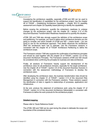 Exploring synergies between TOGAF and Frameworx 
Considering the architecture capability, especially eTOM and SID can be used to 
support the identification of capabilities for the architecture project. Use the chapter 
46 of TOGAF – Establishing Architecture Capability –, chapter 36.2.10 capability 
assessment and chapter 32 Capability based planning to identify the capabilities. 
Before scoping the architecture, quantify the enterprise’s readiness to undergo 
changes by the architecture project. Use the chapter 30 / section 3.12 of this 
document Business Transformation Readiness Assessment to quantify this situation. 
eTOM, SID and TAM also strongly support the definition of the architecture scope 
and partitioning. For example, you have to define which architecture domains you are 
going to consider and which breadth of eTOM and SID – means levels – you are 
going to use for the architecture approach. That clearly influences the architecture 
effort the architecture team has to estimate. Use the Frameworx solutions in 
connection with the chapter 40 of TOGAF Architecture Partitioning to define the 
architecture scope. 
The Frameworx solution TAM also supports the confirmation of architecture principles 
and should be used together with the chapter 23 of TOGAF / section 3.5 of this 
document Architecture Principles. The Frameworx solutions eTOM and SID should 
be considered when confirming the principles for business and data architecture. 
Finally, all solutions of Frameworx heavily support the development of the 
architecture vision for all architecture domains, especially for the target architecture. 
Use the chapter 26 of TOGAF / section 3.8 of this document Business Scenario in 
connection with the assessment methodology of Frameworx to develop the 
architecture vision. 
After developing the architecture vision, the business transformation risks should be 
identified using the chapter 31 of TOGAF / section 3.13 of this document Risk 
Management in connection with the Frameworx solutions. These solutions support 
the identification of risks in regards to relationships of processes, applications and 
infrastructure. 
At the end, produce the statement of architecture work using the chapter 37 of 
TOGAF / section 4.4 of this document Architecture Deliverables in connection with 
Frameworx to define the work products for the architecture project. 
Detailed mapping: 
Please refer to “Quick Reference Guide”. 
The eTOM, SID and TAM can be used during this phase to delineate the scope and 
boundaries of the considered domain. 
Document #, Version 0.1 © TM Forum 2008 -2010 Page 37 of 127 
 