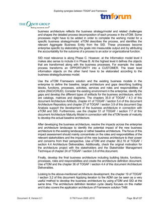 Exploring synergies between TOGAF and Frameworx 
business architecture reflects the business strategy/model and related challenges 
and shapes the detailed process decomposition of each process in the eTOM. Some 
processes might have to be added in order to complete the working model for a 
specific business strategy/model. eTOM describes the process, and identifies the 
relevant Aggregate Business Entity from the SID. These processes become 
enterprise specific by elaborating the goals into measurable output and by attributing 
the accountability for the outcome of a process to an actor or organizational function. 
SID most relevance is along Phase C. However, at the Information model level it 
makes also sense to include it in Phase B. At the highest level it defines the objects 
that are transformed along with the business processes. For example: the sales 
process transforms an OPPORTUNITY into a CUSTOMER. The lower level 
information objects on the other hand have to be elaborated according to the 
business strategy/business model. 
Use the eTOM Frameworx solution and the existing business models in the 
enterprise to define the baseline, target architecture and gaps describing building 
blocks, functions, processes, activities, services and roles and responsibilities of 
actors (RACI/CRUD). Consider the existing environment in the enterprise, identify the 
gaps and develop the different types of artifacts for the business architecture, which 
are catalogs, matrices and diagrams. The chapters 35.9 of TOGAF / 4.3 of this 
document Architecture Artifacts, chapter 41 of TOGAF / section 5.4 of this document 
Architecture Repository and chapter 27 of TOGAF / section 3.9 of this document Gap 
Analysis support the development of the business architecture in connection with 
eTOM and SID. Furthermore, use the chapter 51 of TOGAF / section 7.7 of this 
document Architecture Maturity Model in connection with the eTOM levels of maturity 
to develop the actual baseline architecture. 
After developing the business architecture, resolve the impacts across the enterprise 
and architecture landscape to identify the potential impact of the new business 
architecture to the existing landscape or rather baseline architecture. The focus of this 
impact assessment should mainly concentrate on the roles and responsibilities of the 
relevant stakeholders and the impact of the new business architecture to their power 
and concerns from their perspective. Use eTOM and chapter 36.2.18 of TOGAF / 
section 4.4 Architecture Deliverables. Additionally, check the original motivation for 
the architecture project with the stakeholders and the Stakeholder Management 
Technique of chapter 24 of TOGAF / section 3.6 of this document. 
Finally, develop the final business architecture including building blocks, functions, 
processes, roles and responsibilities and create the architecture definition document. 
Use eTOM and the chapter 36 of TOGAF / section 4.4 of this document Architecture 
Deliverables. 
Looking to the above-mentioned architecture development, the chapter 19 of TOGAF 
/ section 3.2 of this document Applying iteration to the ADM can be seen as a very 
useful method to develop the business architecture by using eTOM and SID at the 
same time. The architecture definition iteration cycle clearly focuses on this matter 
and it also covers the application architecture of Frameworx solution TAM. 
Document #, Version 0.1 © TM Forum 2008 -2010 Page 39 of 127 
 