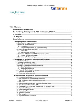 Exploring synergies between TOGAF and Frameworx 
Table of Contents 
Notice TMF and The Open Group......................................................................................................2 
The Open Group, 44 Montgomery St. #960, San Francisco, CA 94104............................................3 
or by email to:.................................................................................................................................... 3 
List of Figures.................................................................................................................................... 6 
Executive Summary...........................................................................................................................8 
1. General information and introduction...........................................................................................10 
1.1. Benefits of the mapping exercise...........................................................................................10 
1.2. About TMF and Frameworx..................................................................................................13 
1.2.1. Introduction...................................................................................................................13 
1.2.2. The four components of the Frameworx family................................................................14 
1.3. About The Open Group and TOGAF.....................................................................................18 
1.3.1. Introduction...................................................................................................................18 
1.3.2. Short overview of TOGAF..............................................................................................20 
1.4. Positioning of TOGAF and TMF Frameworx at a glance.........................................................26 
1.4.1. TOGAF and TMF Frameworx........................................................................................28 
1.5. Sources used for the mapping...............................................................................................32 
2. Frameworx & the Architecture Development Method (ADM)........................................................34 
1.6. Preliminary Phase................................................................................................................34 
1.7. Phase A – Architecture Vision...............................................................................................36 
1.8. Phase B – Business Architecture...........................................................................................38 
1.9. Phase C – Information Systems Architecture.........................................................................40 
1.9.1. Data Architecture...........................................................................................................41 
1.9.2. Application Architecture.................................................................................................41 
1.10. Phase D – Technology Architecture.....................................................................................43 
1.11. Summary of Phase E to H...................................................................................................44 
1.12. Requirements Management................................................................................................48 
3. ADM Guidelines & Techniques as applied to Frameworx.............................................................51 
1.13. Introduction and Scope.......................................................................................................51 
1.13.1. Guidelines for adapting the ADM process.....................................................................51 
1.13.2. Techniques for architecture development......................................................................51 
1.13.3. Scope.........................................................................................................................51 
1.14. Applying Iteration to the ADM in different enterprise levels....................................................51 
1.15. Security Architecture and the ADM......................................................................................55 
1.16. Leveraging both TOGAF and Frameworx in the context of SOA............................................55 
1.17. Architecture Principles........................................................................................................55 
1.18. Stakeholder Management...................................................................................................57 
1.19. Architecture Patterns..........................................................................................................60 
1.20. Business Scenarios............................................................................................................61 
1.21. Gap Analysis......................................................................................................................63 
1.22. Migration Planning Techniques...........................................................................................65 
Document #, Version 0.1 © TM Forum 2008 -2010 Page 4 of 127 
 