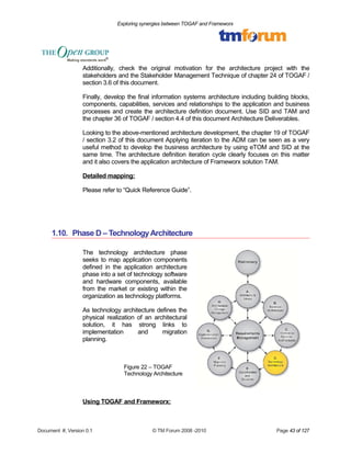 Exploring synergies between TOGAF and Frameworx 
Additionally, check the original motivation for the architecture project with the 
stakeholders and the Stakeholder Management Technique of chapter 24 of TOGAF / 
section 3.6 of this document. 
Finally, develop the final information systems architecture including building blocks, 
components, capabilities, services and relationships to the application and business 
processes and create the architecture definition document. Use SID and TAM and 
the chapter 36 of TOGAF / section 4.4 of this document Architecture Deliverables. 
Looking to the above-mentioned architecture development, the chapter 19 of TOGAF 
/ section 3.2 of this document Applying iteration to the ADM can be seen as a very 
useful method to develop the business architecture by using eTOM and SID at the 
same time. The architecture definition iteration cycle clearly focuses on this matter 
and it also covers the application architecture of Frameworx solution TAM. 
Detailed mapping: 
Please refer to “Quick Reference Guide”. 
1.10. Phase D – Technology Architecture 
The technology architecture phase 
seeks to map application components 
defined in the application architecture 
phase into a set of technology software 
and hardware components, available 
from the market or existing within the 
organization as technology platforms. 
As technology architecture defines the 
physical realization of an architectural 
solution, it has strong links to 
implementation and migration 
planning. 
Figure 22 – TOGAF 
Technology Architecture 
Using TOGAF and Frameworx: 
Document #, Version 0.1 © TM Forum 2008 -2010 Page 43 of 127 
 