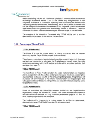 Exploring synergies between TOGAF and Frameworx 
When considering TOGAF and Frameworx synergies, it seems quite intuitive that the 
technology architecture Phase D of TOGAF would map straightforward to the 
Integration Framework in Frameworx especially when considering the former name 
“Technology Neutral Architecture”. Unfortunately, this is not so; this is due to the fact 
that the Integration Framework in Frameworx is an integration (interfaces between 
applications) methodology rather than a technology method or framework. Therefore 
the Phase D does not need any further analysis within the scope of this document. 
The mapping of the Integration Framework with TOGAF will be part of another 
document to be produced by this team in the near future. 
1.11. Summary of Phase E to H 
TOGAF ADM Phase E: 
The Phase E is the first phase, which, is directly concerned with the method 
describing how the Target Architecture will be implemented. 
This phase concentrates on how to deliver the architecture and takes both, business 
and technical perspective to rationalize the IT activities and logically group them into 
project work packages with the IT portfolio and also within any other portfolios that 
are dependent upon IT. 
TOGAF ADM Phase F: 
The main focus of Phase F is the creation of a viable implementation and migration 
plan in co-operation with the portfolio and project managers. It includes assessing the 
dependencies, costs, and benefits of the various migration projects. The prioritized list 
of projects will form the basis of the detailed implementation and migration plan that 
will supplement the architectures with portfolio and project-level detail assigning tasks 
to specific resources. 
TOGAF ADM Phase G: 
Phase G establishes the connection between architecture and implementation 
organization, through the Architecture Contract. This phase ensures the compliance 
with the defined architecture, not only by the implementation projects, but also by 
other ongoing projects within the enterprise. 
The implementation governance is closely related to architecture governance, 
discussed at chapter 50 of TOGAF / section 7.6 of this document. 
TOGAF ADM Phase H: 
Document #, Version 0.1 © TM Forum 2008 -2010 Page 44 of 127 
 