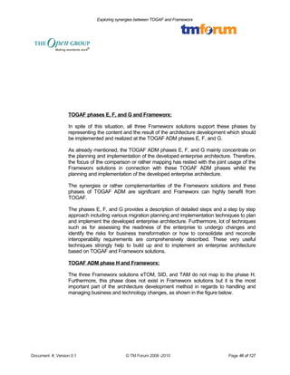 Exploring synergies between TOGAF and Frameworx 
TOGAF phases E, F, and G and Frameworx: 
In spite of this situation, all three Frameworx solutions support these phases by 
representing the content and the result of the architecture development which should 
be implemented and realized at the TOGAF ADM phases E, F, and G. 
As already mentioned, the TOGAF ADM phases E, F, and G mainly concentrate on 
the planning and implementation of the developed enterprise architecture. Therefore, 
the focus of the comparison or rather mapping has rested with the joint usage of the 
Frameworx solutions in connection with these TOGAF ADM phases whilst the 
planning and implementation of the developed enterprise architecture. 
The synergies or rather complementarities of the Frameworx solutions and these 
phases of TOGAF ADM are significant and Frameworx can highly benefit from 
TOGAF. 
The phases E, F, and G provides a description of detailed steps and a step by step 
approach including various migration planning and implementation techniques to plan 
and implement the developed enterprise architecture. Furthermore, lot of techniques 
such as for assessing the readiness of the enterprise to undergo changes and 
identify the risks for business transformation or how to consolidate and reconcile 
interoperability requirements are comprehensively described. These very useful 
techniques strongly help to build up and to implement an enterprise architecture 
based on TOGAF and Frameworx solutions. 
TOGAF ADM phase H and Frameworx: 
The three Frameworx solutions eTOM, SID, and TAM do not map to the phase H. 
Furthermore, this phase does not exist in Frameworx solutions but it is the most 
important part of the architecture development method in regards to handling and 
managing business and technology changes, as shown in the figure below. 
Document #, Version 0.1 © TM Forum 2008 -2010 Page 46 of 127 
 