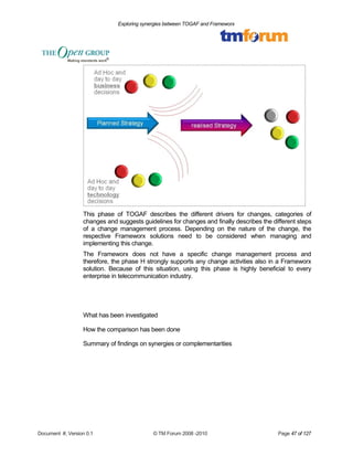 Exploring synergies between TOGAF and Frameworx 
This phase of TOGAF describes the different drivers for changes, categories of 
changes and suggests guidelines for changes and finally describes the different steps 
of a change management process. Depending on the nature of the change, the 
respective Frameworx solutions need to be considered when managing and 
implementing this change. 
The Frameworx does not have a specific change management process and 
therefore, the phase H strongly supports any change activities also in a Frameworx 
solution. Because of this situation, using this phase is highly beneficial to every 
enterprise in telecommunication industry. 
What has been investigated 
How the comparison has been done 
Summary of findings on synergies or complementarities 
Document #, Version 0.1 © TM Forum 2008 -2010 Page 47 of 127 
 