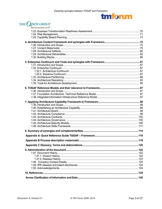 Exploring synergies between TOGAF and Frameworx 
1.23. Business Transformation Readiness Assessment................................................................70 
1.24. Risk Management..............................................................................................................71 
1.25. Capability Based Planning..................................................................................................73 
4. Architecture Content Framework and synergies with Frameworx...............................................75 
1.26. Introduction and Scope.......................................................................................................75 
1.27. Content Metamodel............................................................................................................75 
1.28. Architectural Artifacts..........................................................................................................80 
1.29. Architectural Deliverables....................................................................................................82 
1.30. Building Blocks...................................................................................................................86 
5. Enterprise Continuum and Tools and synergies with Frameworx................................................87 
1.31. Introduction and Scope.......................................................................................................87 
1.32. Enterprise Continuum.........................................................................................................87 
1.32.1. Architecture Continuum...............................................................................................87 
1.32.2. Solutions Continuum...................................................................................................87 
1.33. Architecture Partitioning......................................................................................................88 
1.34. Architecture Repository.......................................................................................................93 
1.35. Tools for Architecture Development.....................................................................................95 
6. TOGAF Reference Models and their relevance to Frameworx......................................................97 
1.36. Introduction and Scope.......................................................................................................97 
1.37. Foundation Architecture: Technical Reference Model...........................................................97 
1.38. Integrated Information Infrastructure Reference Model..........................................................97 
7. Applying Architecture Capability Framework to Frameworx........................................................98 
1.39. Introduction and Scope.......................................................................................................98 
1.40. Establishing an Architecture Capability................................................................................98 
1.41. Architecture Board..............................................................................................................98 
1.42. Architecture Compliance.....................................................................................................99 
1.43. Architecture Contracts.......................................................................................................102 
1.44. Architecture Governance...................................................................................................105 
1.45. Architecture Maturity Models.............................................................................................108 
1.46. Architecture Skills Framework...........................................................................................111 
8. Summary of synergies and complementarities...........................................................................114 
Appendix A: Quick Reference Guide TOGAF – Frameworx..........................................................118 
Appendix B Process description metamodel................................................................................119 
Appendix C Glossary, Terms and abbreviations...........................................................................120 
9. Administration of the document..................................................................................................122 
1.47. Document History.............................................................................................................122 
1.47.1. Version History..........................................................................................................122 
1.47.2. Release History.........................................................................................................123 
1.48. Company Contact Details.................................................................................................123 
1.49. IPR releases and patent disclosures..................................................................................124 
1.50. Acknowledgements..........................................................................................................124 
10. References.................................................................................................................................125 
Annex Clarification of Information and Data..................................................................................126 
Document #, Version 0.1 © TM Forum 2008 -2010 Page 5 of 127 
 