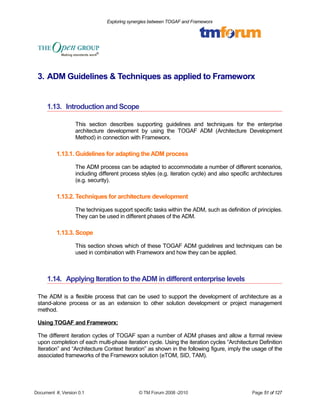 Exploring synergies between TOGAF and Frameworx 
3. ADM Guidelines & Techniques as applied to Frameworx 
1.13. Introduction and Scope 
This section describes supporting guidelines and techniques for the enterprise 
architecture development by using the TOGAF ADM (Architecture Development 
Method) in connection with Frameworx. 
1.13.1.Guidelines for adapting the ADM process 
The ADM process can be adapted to accommodate a number of different scenarios, 
including different process styles (e.g. iteration cycle) and also specific architectures 
(e.g. security). 
1.13.2. Techniques for architecture development 
The techniques support specific tasks within the ADM, such as definition of principles. 
They can be used in different phases of the ADM. 
1.13.3. Scope 
This section shows which of these TOGAF ADM guidelines and techniques can be 
used in combination with Frameworx and how they can be applied. 
1.14. Applying Iteration to the ADM in different enterprise levels 
The ADM is a flexible process that can be used to support the development of architecture as a 
stand-alone process or as an extension to other solution development or project management 
method. 
Using TOGAF and Frameworx: 
The different iteration cycles of TOGAF span a number of ADM phases and allow a formal review 
upon completion of each multi-phase iteration cycle. Using the iteration cycles “Architecture Definition 
Iteration” and “Architecture Context Iteration” as shown in the following figure, imply the usage of the 
associated frameworks of the Frameworx solution (eTOM, SID, TAM). 
Document #, Version 0.1 © TM Forum 2008 -2010 Page 51 of 127 
 