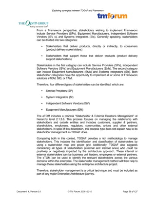 Exploring synergies between TOGAF and Frameworx 
From a Frameworx perspective, stakeholders wishing to implement Frameworx 
include Service Providers (SPs), Equipment Manufacturers, Independent Software 
Vendors (ISV s), and Systems Integrators (SIs). Generally speaking, stakeholders 
can be divided into two categories: 
 Stakeholders that deliver products, directly or indirectly, to consumers 
(product delivery stakeholders) 
 Stakeholders that support those that deliver products (product delivery 
support stakeholders) 
Stakeholders in the first category can include Service Providers (SPs), Independent 
Software Vendors (ISVs) and Equipment Manufacturers (EMs). The second category 
can include Equipment Manufacturers (EMs) and Systems Integrators (SIs). Both 
stakeholder categories have the opportunity to implement all or some of Frameworx 
solutions eTOM, SID, or TAM. 
Therefore, four different types of stakeholders can be identified, which are: 
 Service Providers (SP) 
 System Integrators (SI) 
 Independent Software Vendors (ISV) 
 Equipment Manufacturers (EM) 
The eTOM includes a process “Stakeholder & External Relations Management” at 
hierarchy level 2.1.3.6. This process focuses on managing the relationship with 
stakeholders and outside entities and includes customers, supplier & partners, 
shareholders, employees, regulators, communities, unions and other external 
stakeholders. In spite of this description, this process type does not explain how to do 
stakeholder management as TOGAF does. 
Comparing both in this context, TOGAF provides a rich methodology to manage 
stakeholders. This includes the identification and classification of stakeholders by 
using a stakeholder map and power grid. Additionally, TOGAF also suggests 
considering all types of stakeholders (external and internal ones) who could be 
positively or negatively impacted by the architecture approach. These internal or 
external stakeholders can be business unit leaders, employees or external partners. 
The eTOM can be used to identify the relevant stakeholders across the various 
domains within the enterprise. The stakeholder management method will then help to 
manage these stakeholders along the enterprise architecture project. 
Therefore, stakeholder management is a critical technique and must be included as 
part of any major Enterprise Architecture journey. 
Document #, Version 0.1 © TM Forum 2008 -2010 Page 59 of 127 
 