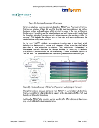 Exploring synergies between TOGAF and Frameworx 
Figure 30 – Business Scenarios and Frameworx 
When developing a business scenario based on TOGAF and Frameworx, the three 
Frameworx solutions should be used to describe business processes as well as 
business entities and applications which are in the scope of the new architecture. 
Furthermore, the existing and the future business and technology environment should 
be described using the Frameworx solutions (use cases are the starting point for this 
purpose). This includes the different actors, their roles and responsibilities and the 
desired outcome of proper execution. 
In the book “NGOSS distilled”, an assessment methodology is described, which 
includes the documentation, review and interviews of key enterprise staff before 
executing a new enterprise architecture. This assessment methodology in 
Frameworx basically illustrates the phases involved in developing a business 
scenario but does not mention the steps necessary to create a business scenario as 
TOGAF does. The figure below shows the mapping between both methodologies. 
Figure 31 – Business Scenario in TOGAF and Assessment Methodology in Frameworx 
Using the business scenario concepts from TOGAF in combination with the three 
Frameworx solutions will provide strong support for the development of the high-level 
baseline and target architectures. 
Additionally, TOGAF also provides sample questions for different areas and purposes 
and a method to define business scenarios. 
Document #, Version 0.1 © TM Forum 2008 -2010 Page 62 of 127 
 